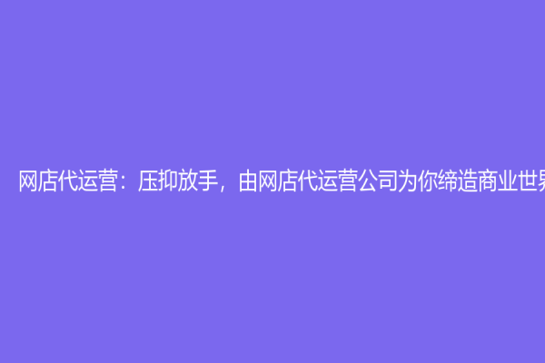 网店代运营：压抑放手，由网店代运营公司为你缔造商业世界