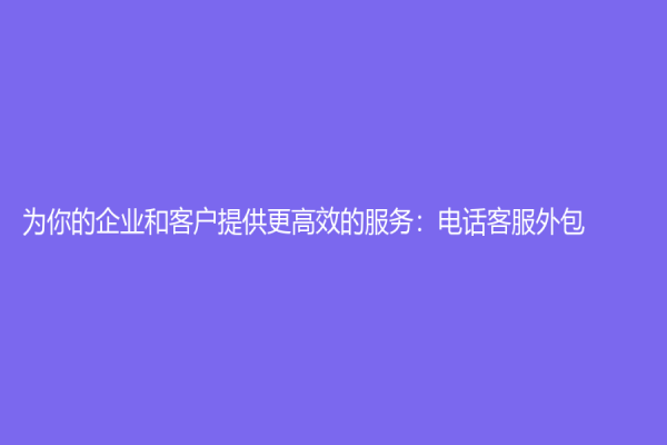为你的企业和客户提供更高效的服务：电话客服外包