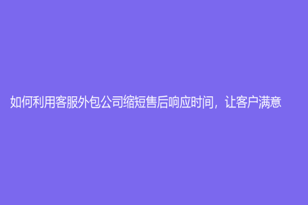 如何利用客服外包公司缩短售后响应时间，让客户满意