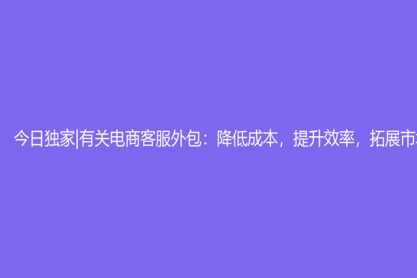 今日独家|有关电商客服外包：降低成本，提升效率，拓展市场