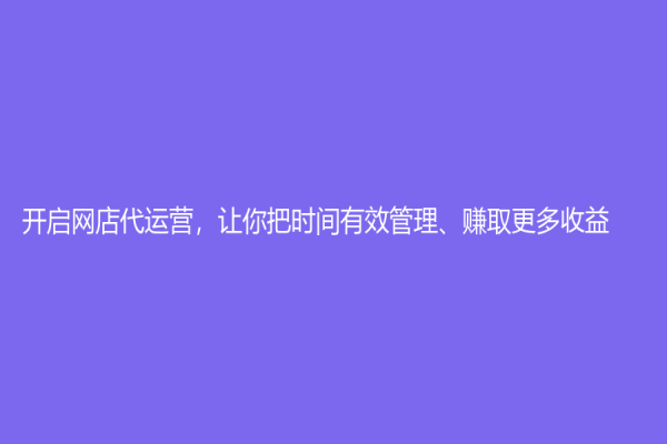 开启网店代运营，让你把时间有效管理、赚取更多收益！