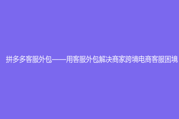 拼多多客服外包——用客服外包解决商家跨境电商客服困境