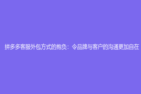 拼多多客服外包方式的抱负：令品牌与客户的沟通更加自在