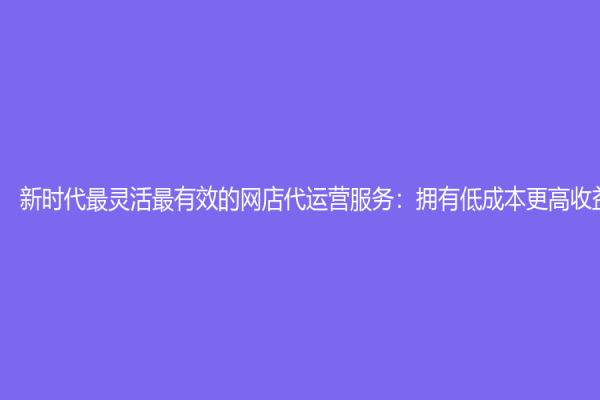 新时代最灵活最有效的网店代运营服务：拥有低成本更高收益