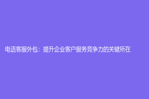 电话客服外包：提升企业客户服务竞争力的关键所在