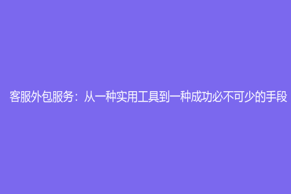 客服外包服务：从一种实用工具到一种成功必不可少的手段