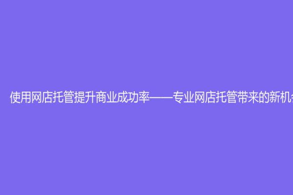 使用网店托管提升商业成功率——专业网店托管带来的新机会