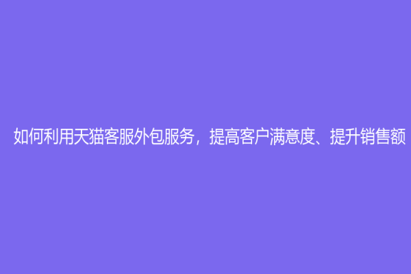 如何利用天猫客服外包服务，提高客户满意度、提升销售额？