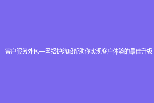 客户服务外包—网络护航船帮助你实现客户体验的最佳升级