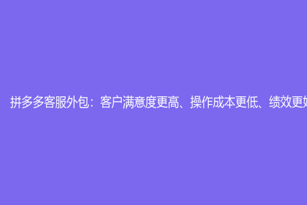 拼多多客服外包：客户满意度更高、操作成本更低、绩效更好