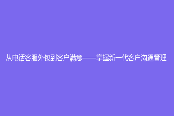从电话客服外包到客户满意——掌握新一代客户沟通管理