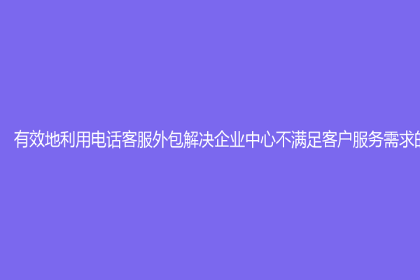 有效地利用电话客服外包解决企业中心不满足客户服务需求的问题