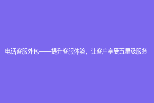 电话客服外包——提升客服体验，让客户享受五星级服务