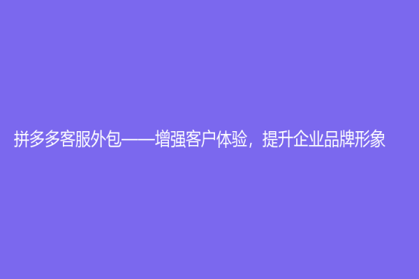 拼多多客服外包——增强客户体验，提升企业品牌形象
