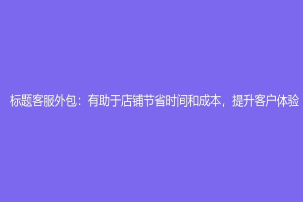 标题客服外包：有助于店铺节省时间和成本，提升客户体验