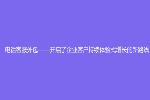 电话客服外包——开启了企业客户持续体验式增长的新路线