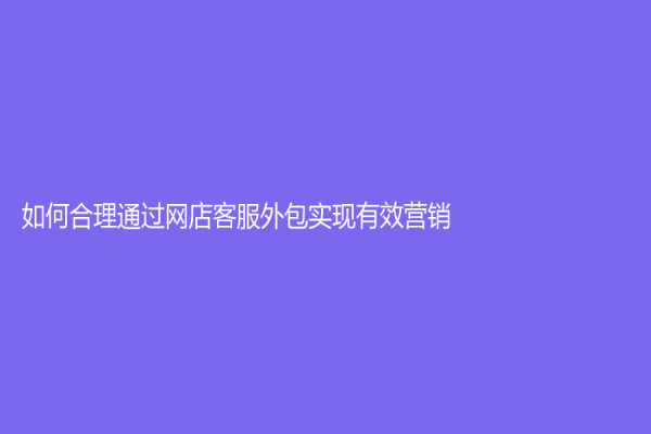 如何合理通过网店客服外包实现有效营销