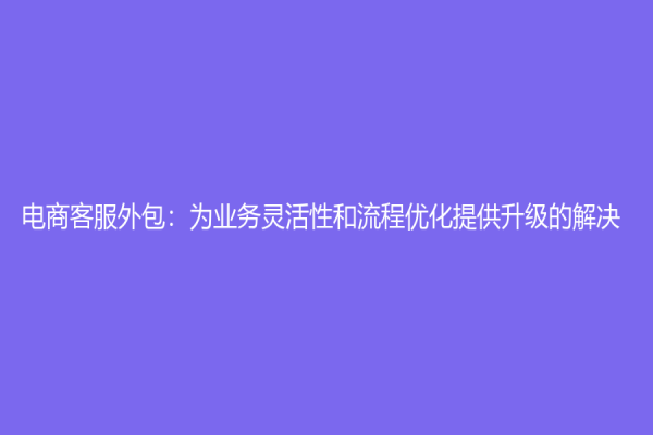 电商客服外包：为业务灵活性和流程优化提供升级的解决
