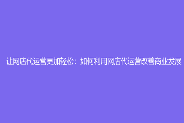让网店代运营更加轻松：如何利用网店代运营改善商业发展