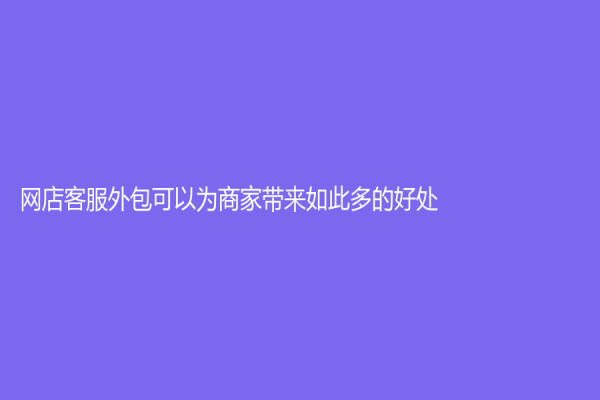 网店客服外包可以为商家带来如此多的好处！