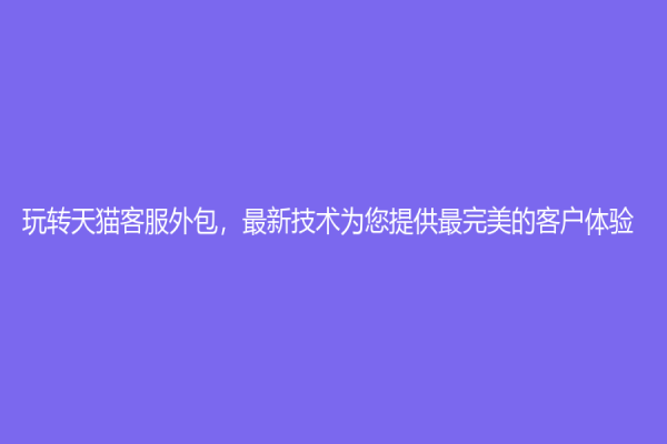 玩转天猫客服外包，最新技术为您提供最完美的客户体验