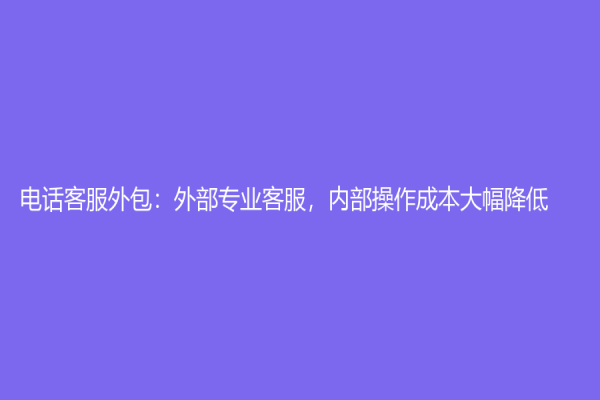 电话客服外包：外部专业客服，内部操作成本大幅降低