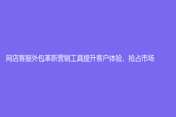 网店客服外包革新营销工具提升客户体验，抢占市场！
