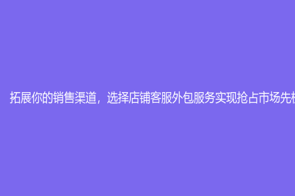 拓展你的销售渠道，选择店铺客服外包服务实现抢占市场先机！