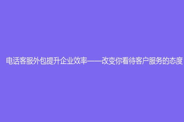 电话客服外包提升企业效率——改变你看待客户服务的态度