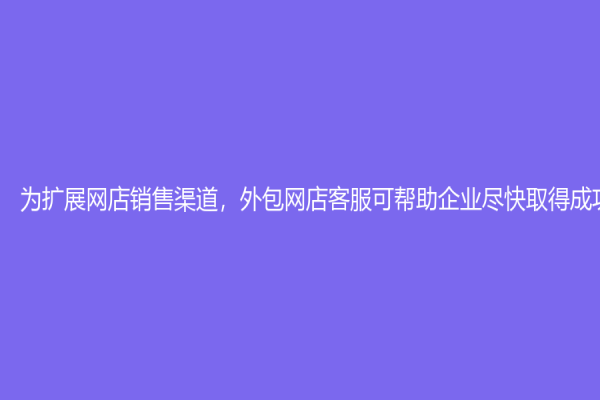 为扩展网店销售渠道，外包网店客服可帮助企业尽快取得成功