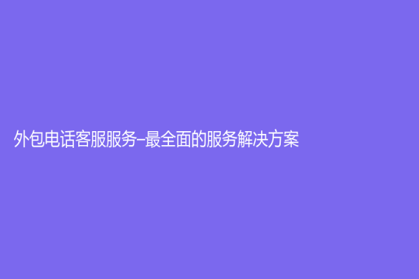 外包电话客服服务–最全面的服务解决方案