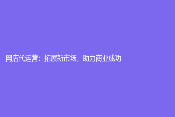 网店代运营：拓展新市场，助力商业成功