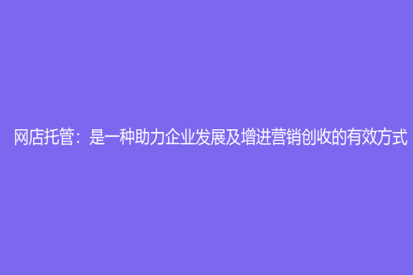 网店托管：是一种助力企业发展及增进营销创收的有效方式
