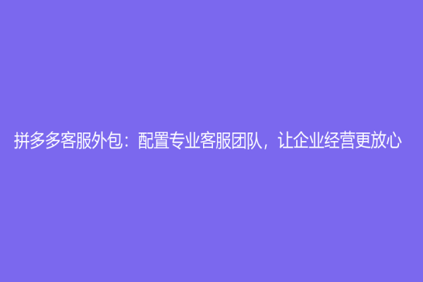 拼多多客服外包：配置专业客服团队，让企业经营更放心