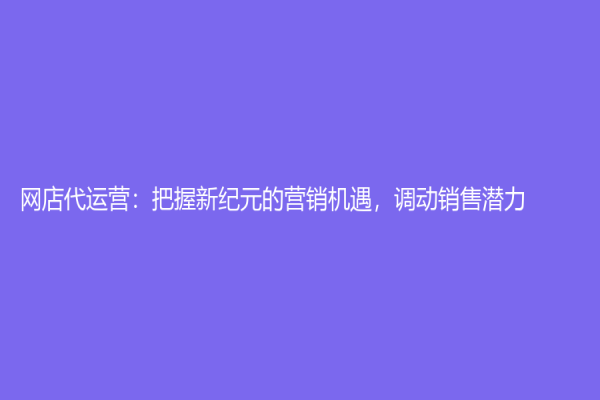 网店代运营：把握新纪元的营销机遇，调动销售潜力