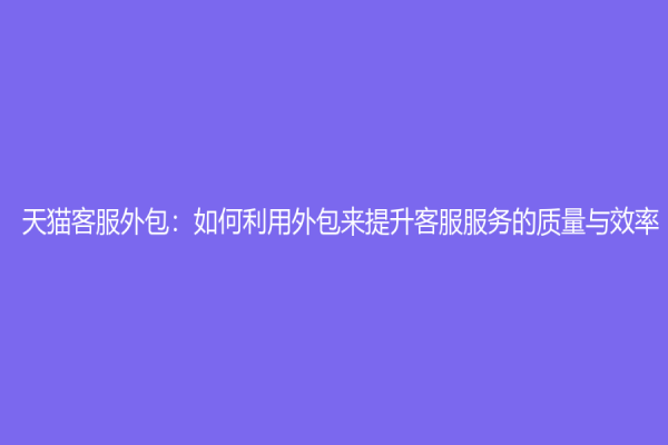 天猫客服外包：如何利用外包来提升客服服务的质量与效率