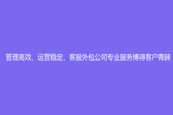 管理高效、运营稳定，客服外包公司专业服务博得客户青睐