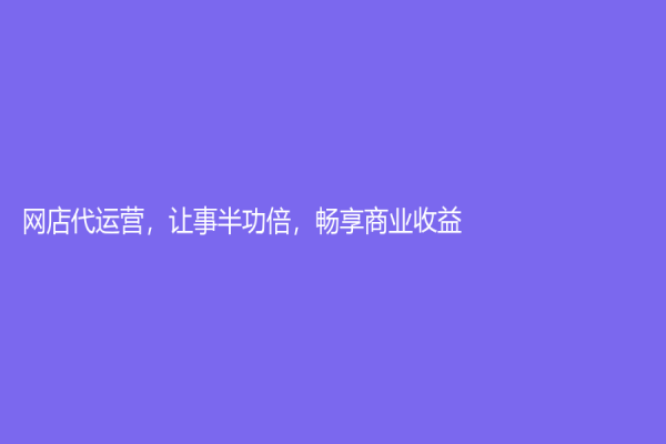 网店代运营，让事半功倍，畅享商业收益！