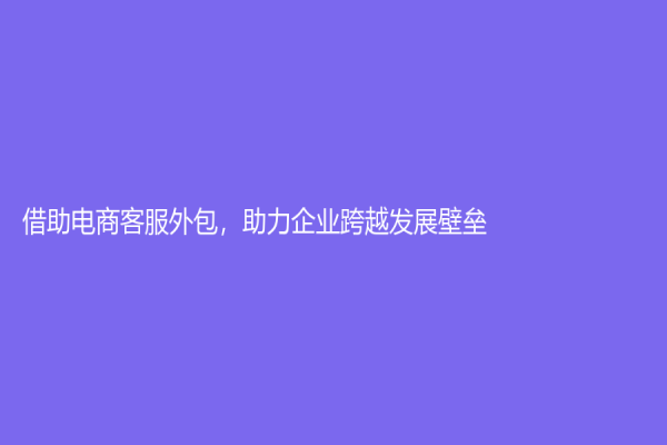 借助电商客服外包，助力企业跨越发展壁垒