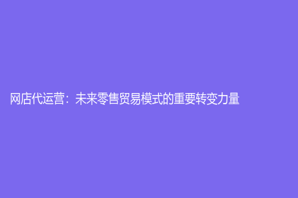 网店代运营：未来零售贸易模式的重要转变力量