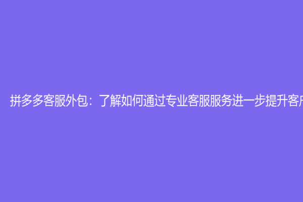 拼多多客服外包：了解如何通过专业客服服务进一步提升客户体验