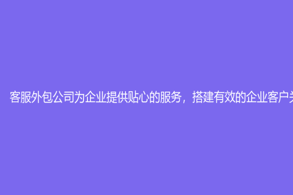 客服外包公司为企业提供贴心的服务，搭建有效的企业客户关系