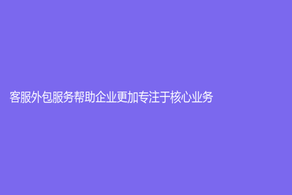 客服外包服务帮助企业更加专注于核心业务