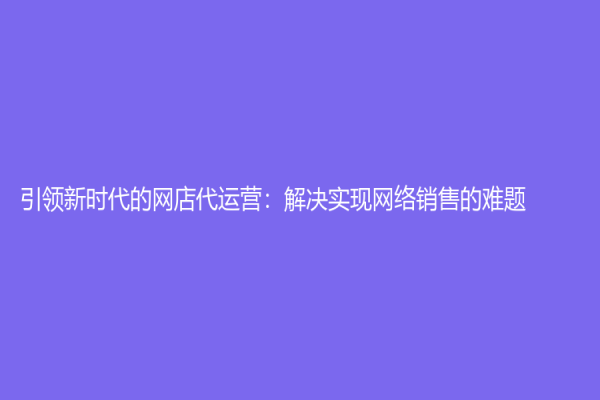 引领新时代的网店代运营：解决实现网络销售的难题