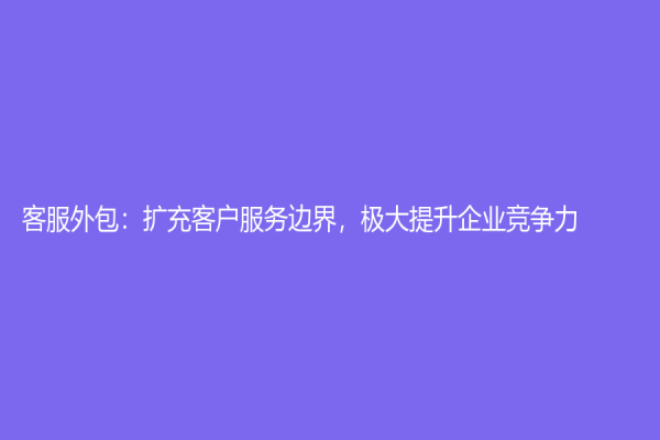 客服外包：扩充客户服务边界，极大提升企业竞争力