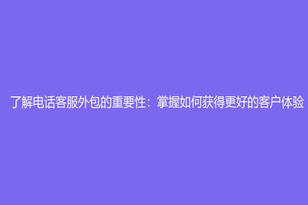 了解电话客服外包的重要性：掌握如何获得更好的客户体验！
