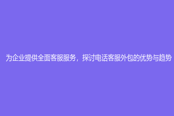 为企业提供全面客服服务，探讨电话客服外包的优势与趋势