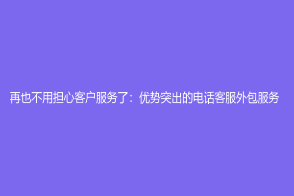 再也不用担心客户服务了：优势突出的电话客服外包服务