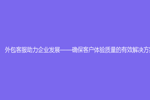 外包客服助力企业发展——确保客户体验质量的有效解决方案