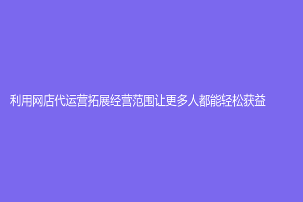 利用网店代运营拓展经营范围让更多人都能轻松获益